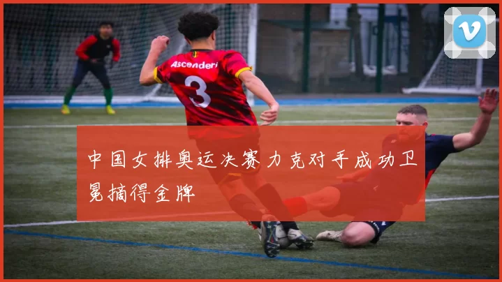 中国女排奥运决赛力克对手成功卫冕摘得金牌