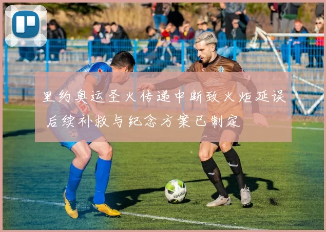 里约奥运圣火传递中断致火炬延误 后续补救与纪念方案已制定