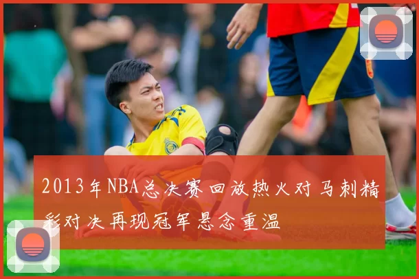 2013年NBA总决赛回放热火对马刺精彩对决再现冠军悬念重温