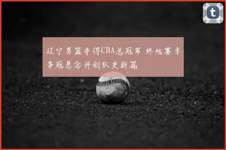 辽宁男篮夺得CBA总冠军 终结赛季争冠悬念并创队史新篇