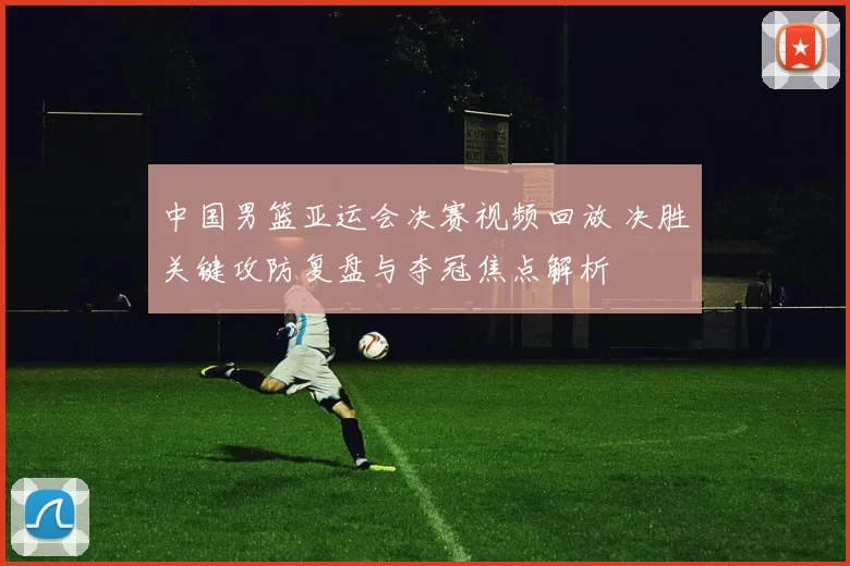 中国男篮亚运会决赛视频回放 决胜关键攻防复盘与夺冠焦点解析