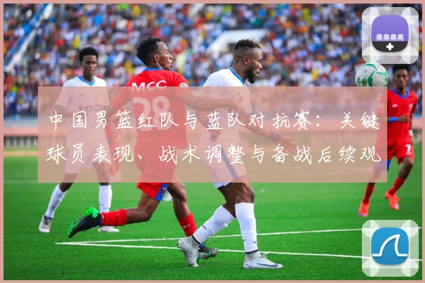 中国男篮红队与蓝队对抗赛：关键球员表现、战术调整与备战后续观察