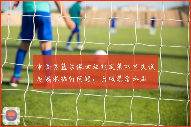 中国男篮录像回放锁定第四节失误与战术执行问题,出线悬念加剧