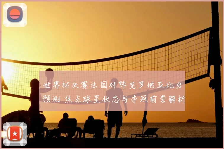 世界杯决赛法国对阵克罗地亚比分预测 焦点球星状态与夺冠前景解析