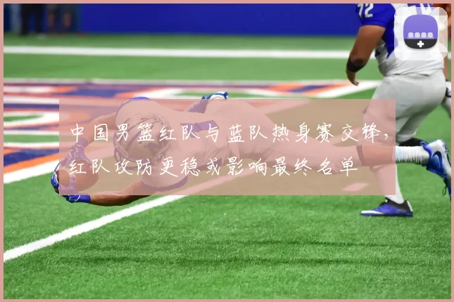 中国男篮红队与蓝队热身赛交锋,红队攻防更稳或影响最终名单