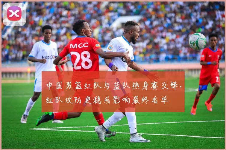 中国男篮红队与蓝队热身赛交锋,红队攻防更稳或影响最终名单