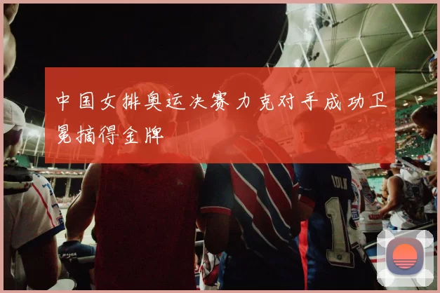 中国女排奥运决赛力克对手成功卫冕摘得金牌