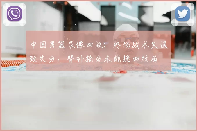 中国男篮录像回放：终场战术失误致失分，替补抢分未能挽回败局