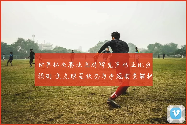 世界杯决赛法国对阵克罗地亚比分预测 焦点球星状态与夺冠前景解析