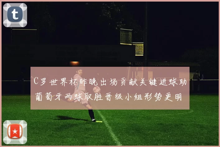 C罗世界杯昨晚出场贡献关键进球助葡萄牙两球取胜晋级小组形势更明朗