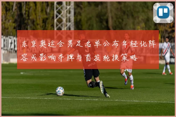 东京奥运会男足名单公布年轻化阵容或影响夺牌与首发轮换策略