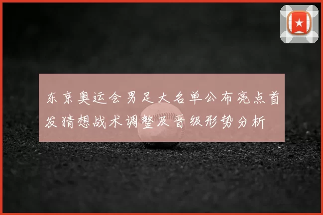 东京奥运会男足大名单公布亮点首发猜想战术调整及晋级形势分析