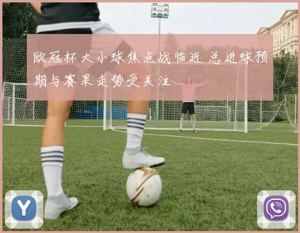 欧冠杯大小球焦点战临近 总进球预期与赛果走势受关注