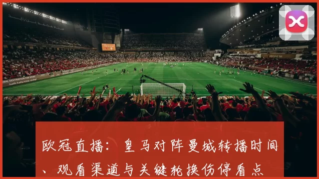 欧冠直播:皇马对阵曼城转播时间、观看渠道与关键轮换伤停看点