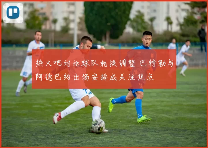 热火吧讨论球队轮换调整 巴特勒与阿德巴约出场安排成关注焦点