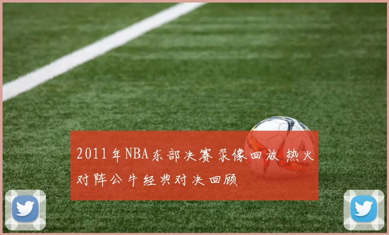 2011年NBA东部决赛录像回放 热火对阵公牛经典对决回顾