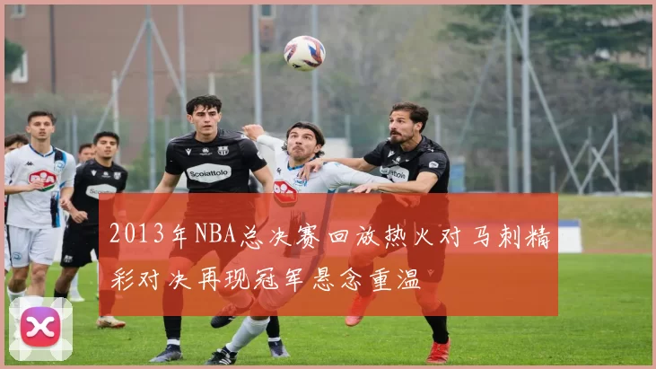 2013年NBA总决赛回放热火对马刺精彩对决再现冠军悬念重温