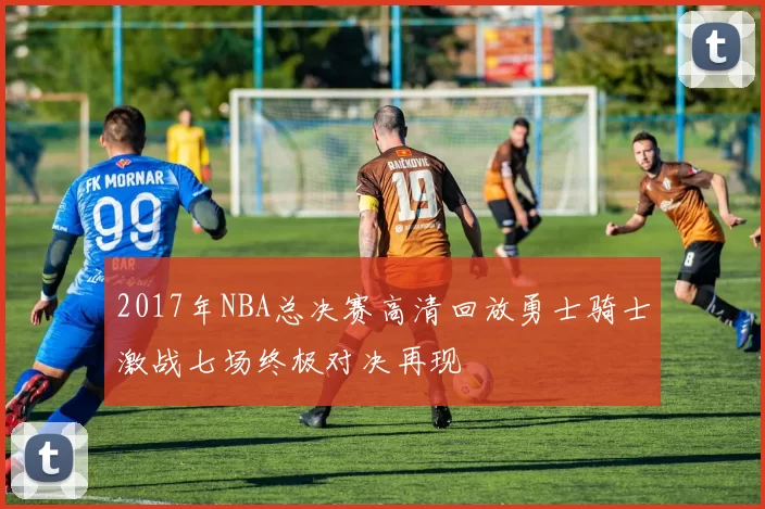 2017年NBA总决赛高清回放勇士骑士激战七场终极对决再现