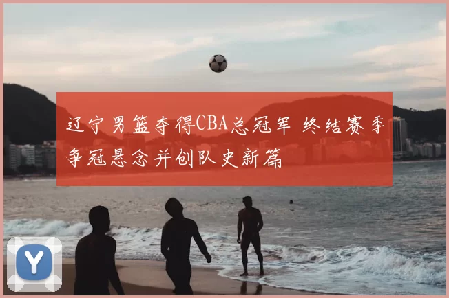 辽宁男篮夺得CBA总冠军 终结赛季争冠悬念并创队史新篇