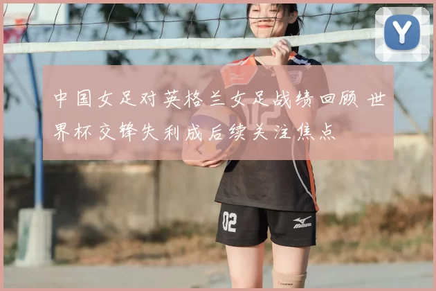 中国女足对英格兰女足战绩回顾 世界杯交锋失利成后续关注焦点