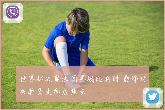 世界杯决赛法国再战比利时 巅峰对决胜负走向成焦点