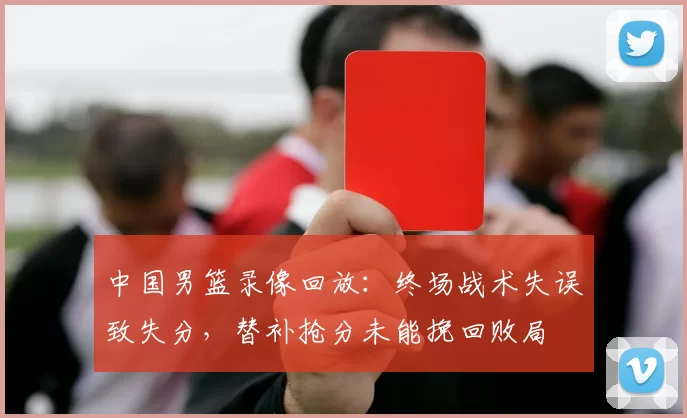中国男篮录像回放：终场战术失误致失分，替补抢分未能挽回败局