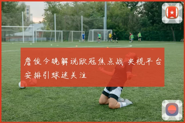 詹俊今晚解说欧冠焦点战 央视平台安排引球迷关注