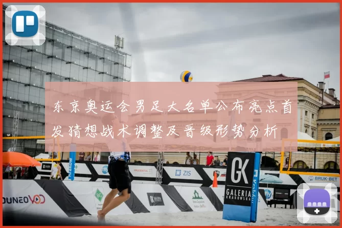 东京奥运会男足大名单公布亮点首发猜想战术调整及晋级形势分析