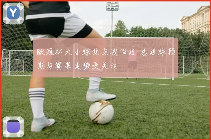 欧冠杯大小球焦点战临近 总进球预期与赛果走势受关注