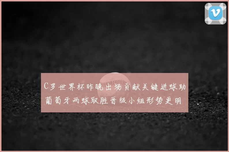 C罗世界杯昨晚出场贡献关键进球助葡萄牙两球取胜晋级小组形势更明朗