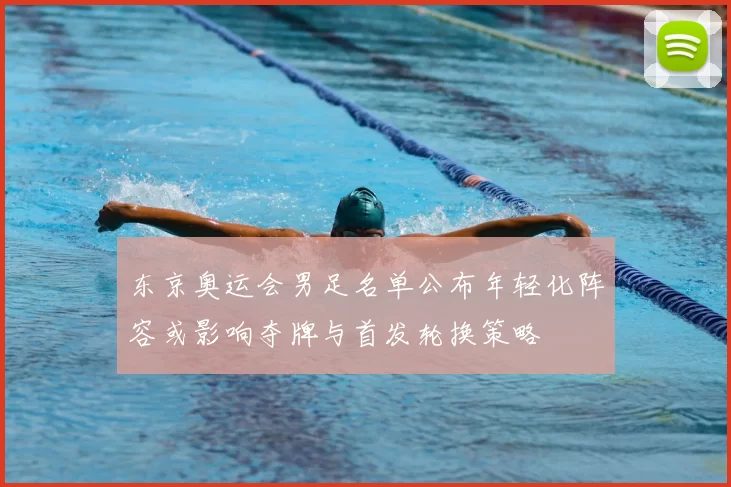 东京奥运会男足名单公布年轻化阵容或影响夺牌与首发轮换策略