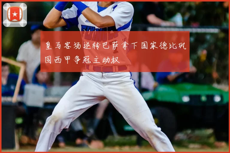 皇马客场逆转巴萨拿下国家德比巩固西甲争冠主动权