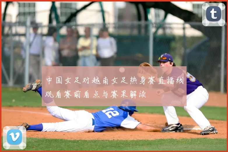 中国女足对越南女足热身赛直播线观看赛前看点与赛果解读