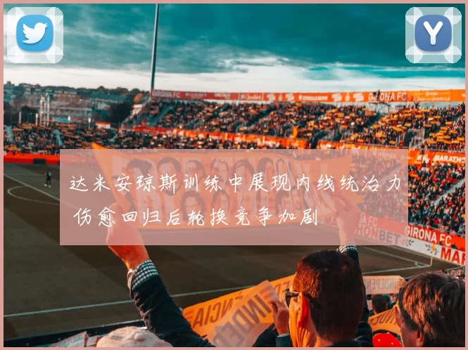 达米安琼斯训练中展现内线统治力 伤愈回归后轮换竞争加剧