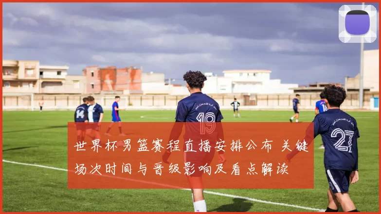 世界杯男篮赛程直播安排公布 关键场次时间与晋级影响及看点解读