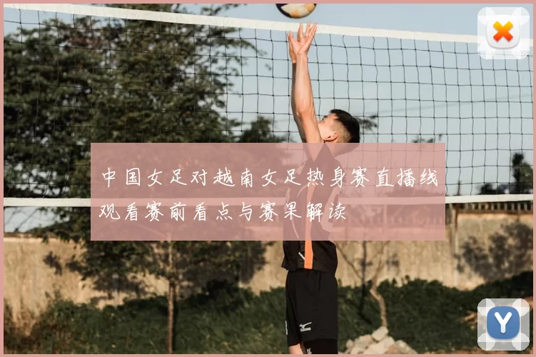中国女足对越南女足热身赛直播线观看赛前看点与赛果解读