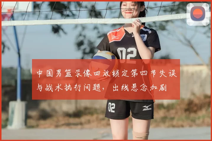 中国男篮录像回放锁定第四节失误与战术执行问题,出线悬念加剧