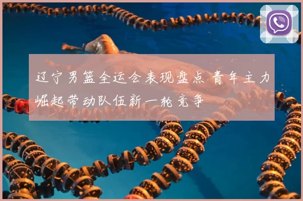 辽宁男篮全运会表现盘点 青年主力崛起带动队伍新一轮竞争