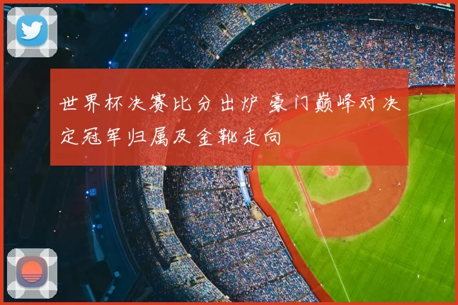 世界杯决赛比分出炉 豪门巅峰对决定冠军归属及金靴走向