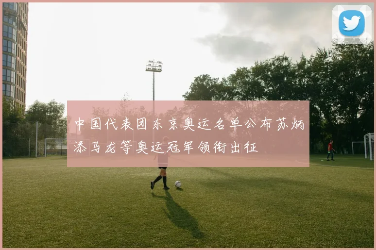 中国代表团东京奥运名单公布苏炳添马龙等奥运冠军领衔出征