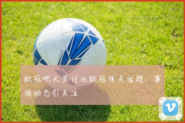 欧冠吧大罗讨论欧冠焦点话题,赛场动态引关注