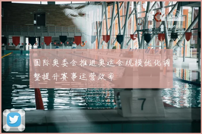 国际奥委会推进奥运会规模优化调整提升赛事运营效率