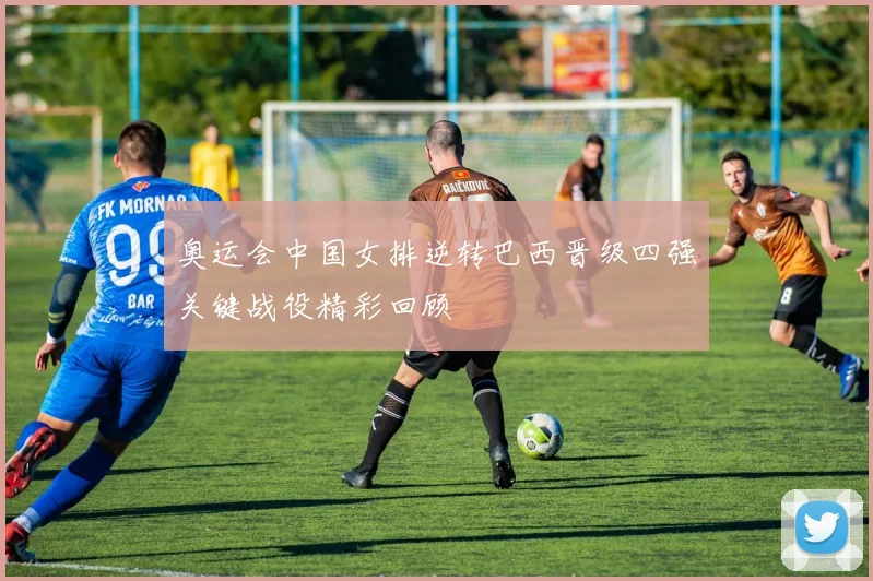 奥运会中国女排逆转巴西晋级四强关键战役精彩回顾