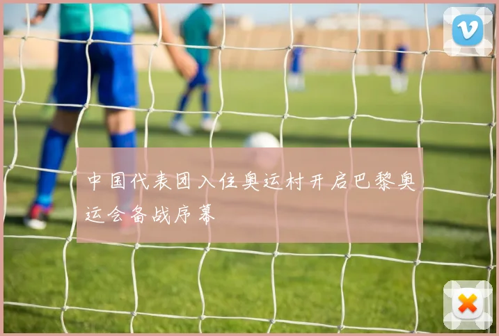 中国代表团入住奥运村开启巴黎奥运会备战序幕