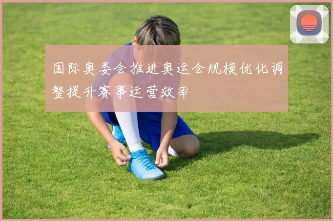 国际奥委会推进奥运会规模优化调整提升赛事运营效率