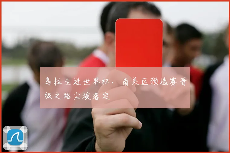 乌拉圭进世界杯,南美区预选赛晋级之路尘埃落定