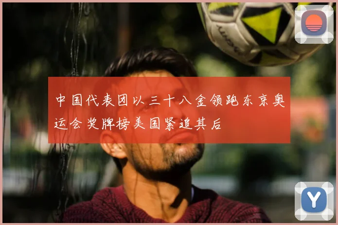 中国代表团以三十八金领跑东京奥运会奖牌榜美国紧追其后